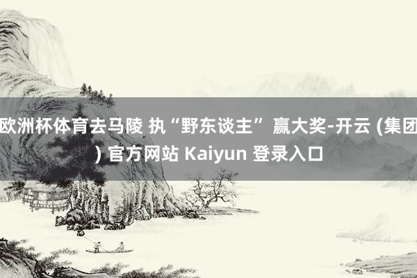 欧洲杯体育去马陵 执“野东谈主” 赢大奖-开云 (集团) 官方网站 Kaiyun 登录入口