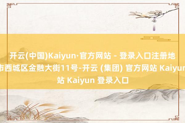 开云(中国)Kaiyun·官方网站 - 登录入口注册地址为北京市西城区金融大街11号-开云 (集团) 官方网站 Kaiyun 登录入口