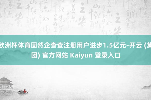 欧洲杯体育固然企查查注册用户进步1.5亿元-开云 (集团) 官方网站 Kaiyun 登录入口