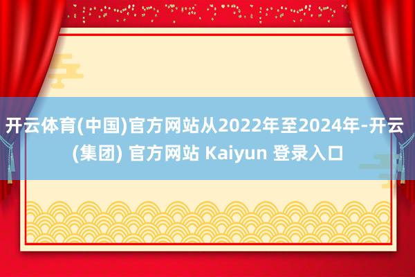 开云体育(中国)官方网站从2022年至2024年-开云 (集团) 官方网站 Kaiyun 登录入口