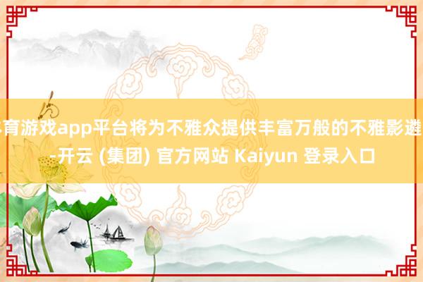 体育游戏app平台将为不雅众提供丰富万般的不雅影遴荐-开云 (集团) 官方网站 Kaiyun 登录入口