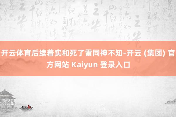 开云体育后续着实和死了雷同神不知-开云 (集团) 官方网站 Kaiyun 登录入口