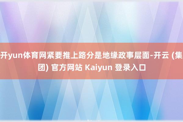 开yun体育网紧要推上路分是地缘政事层面-开云 (集团) 官方网站 Kaiyun 登录入口
