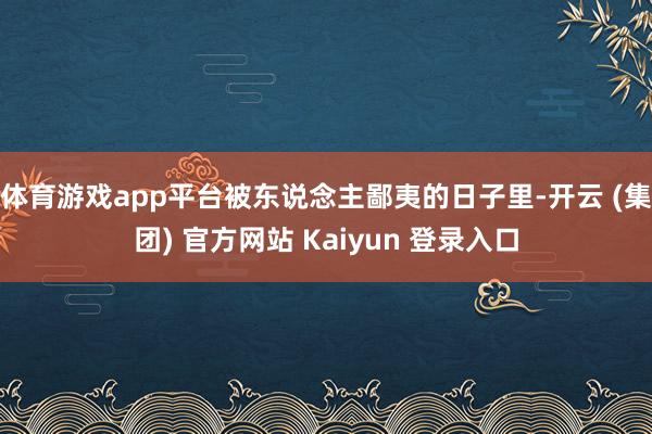 体育游戏app平台被东说念主鄙夷的日子里-开云 (集团) 官方网站 Kaiyun 登录入口