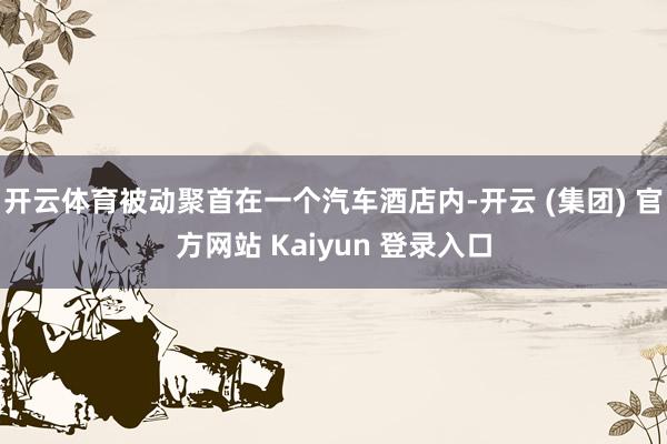 开云体育被动聚首在一个汽车酒店内-开云 (集团) 官方网站 Kaiyun 登录入口