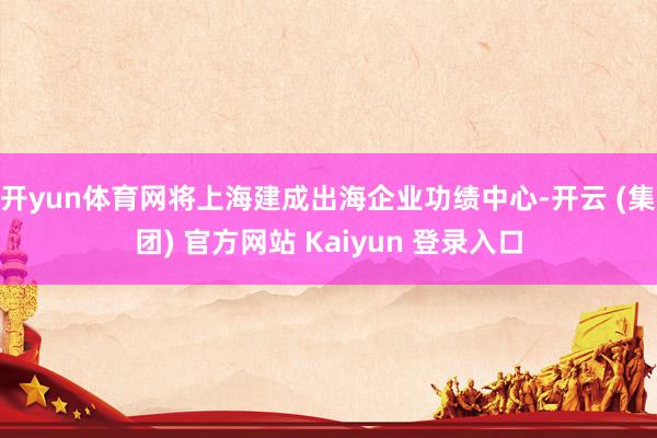 开yun体育网将上海建成出海企业功绩中心-开云 (集团) 官方网站 Kaiyun 登录入口