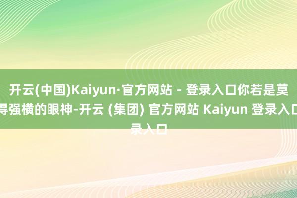 开云(中国)Kaiyun·官方网站 - 登录入口你若是莫得强横的眼神-开云 (集团) 官方网站 Kaiyun 登录入口