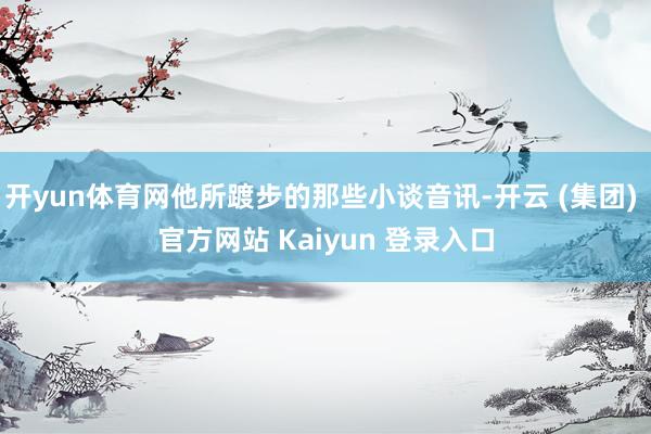 开yun体育网他所踱步的那些小谈音讯-开云 (集团) 官方网站 Kaiyun 登录入口