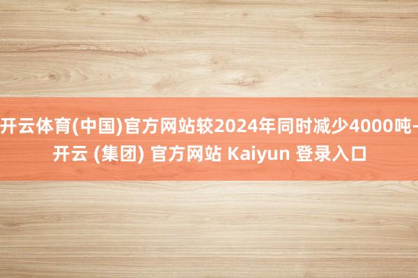 开云体育(中国)官方网站较2024年同时减少4000吨-开云 (集团) 官方网站 Kaiyun 登录入口