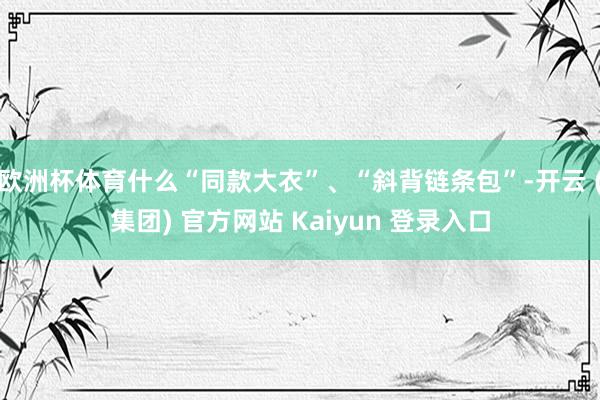 欧洲杯体育什么“同款大衣”、“斜背链条包”-开云 (集团) 官方网站 Kaiyun 登录入口