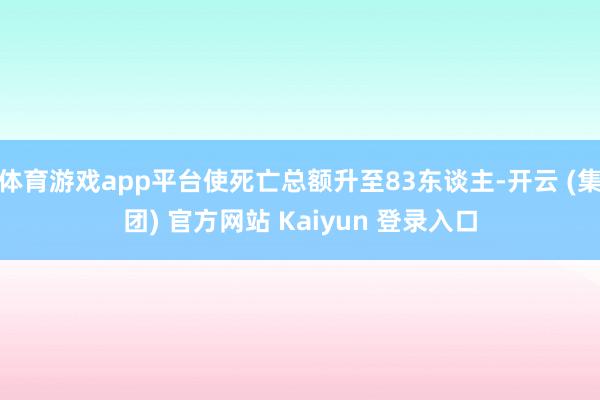体育游戏app平台使死亡总额升至83东谈主-开云 (集团) 官方网站 Kaiyun 登录入口