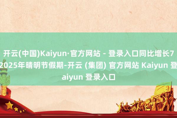 开云(中国)Kaiyun·官方网站 - 登录入口同比增长7.0%;2025年晴明节假期-开云 (集团) 官方网站 Kaiyun 登录入口