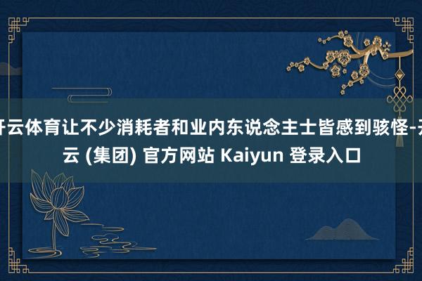 开云体育让不少消耗者和业内东说念主士皆感到骇怪-开云 (集团) 官方网站 Kaiyun 登录入口