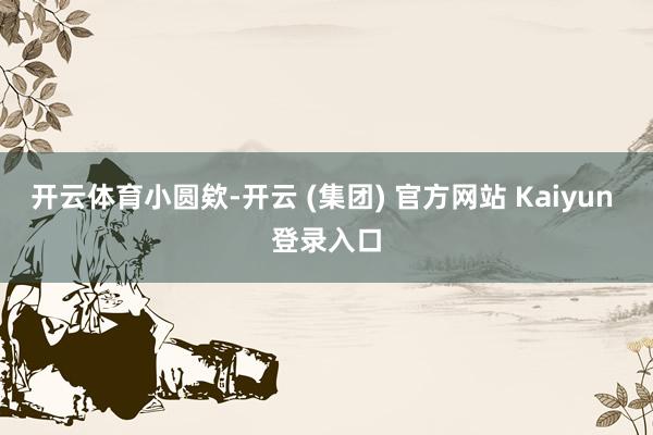 开云体育小圆欸-开云 (集团) 官方网站 Kaiyun 登录入口