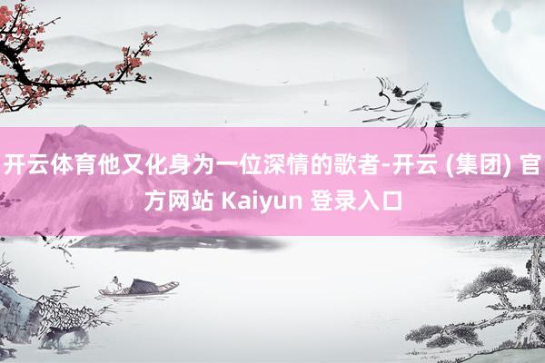 开云体育他又化身为一位深情的歌者-开云 (集团) 官方网站 Kaiyun 登录入口