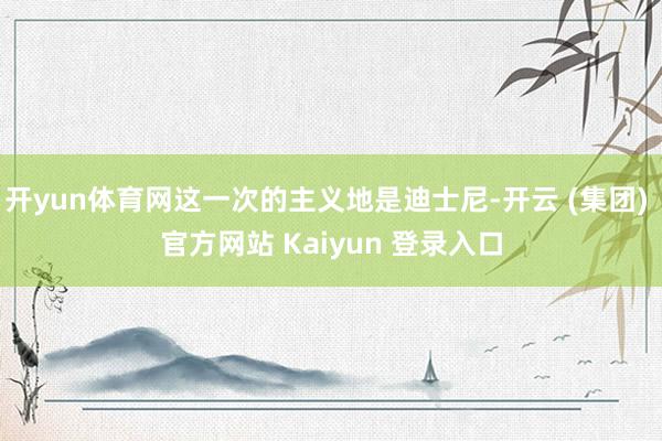 开yun体育网这一次的主义地是迪士尼-开云 (集团) 官方网站 Kaiyun 登录入口