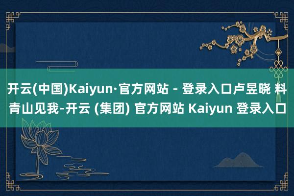 开云(中国)Kaiyun·官方网站 - 登录入口卢昱晓 料青山见我-开云 (集团) 官方网站 Kaiyun 登录入口