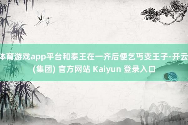 体育游戏app平台和泰王在一齐后便乞丐变王子-开云 (集团) 官方网站 Kaiyun 登录入口