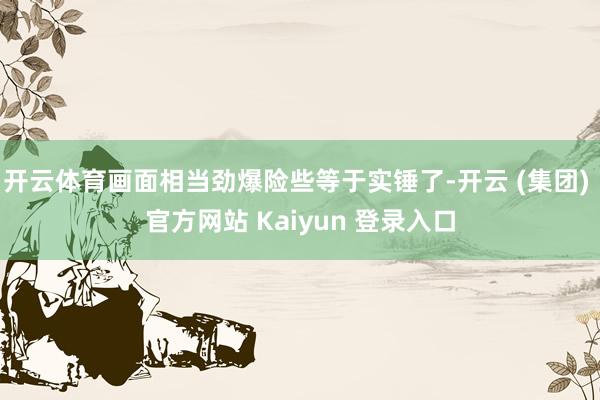 开云体育画面相当劲爆险些等于实锤了-开云 (集团) 官方网站 Kaiyun 登录入口