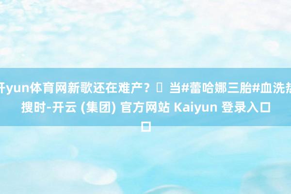 开yun体育网新歌还在难产？‌当#蕾哈娜三胎#血洗热搜时-开云 (集团) 官方网站 Kaiyun 登录入口