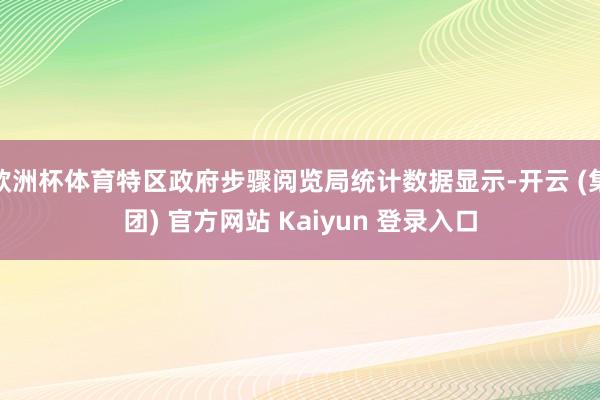 欧洲杯体育特区政府步骤阅览局统计数据显示-开云 (集团) 官方网站 Kaiyun 登录入口