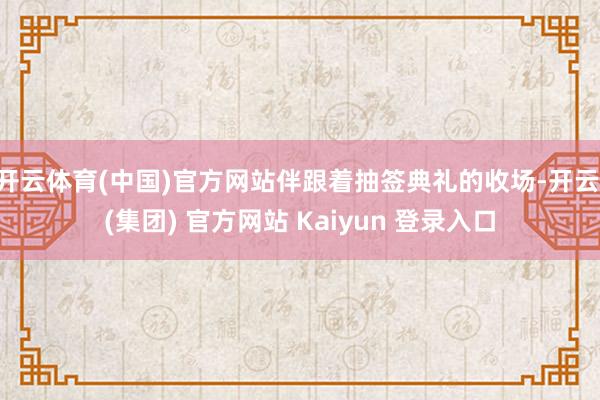 开云体育(中国)官方网站伴跟着抽签典礼的收场-开云 (集团) 官方网站 Kaiyun 登录入口