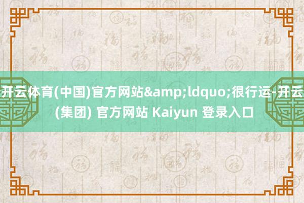 开云体育(中国)官方网站“很行运-开云 (集团) 官方网站 Kaiyun 登录入口