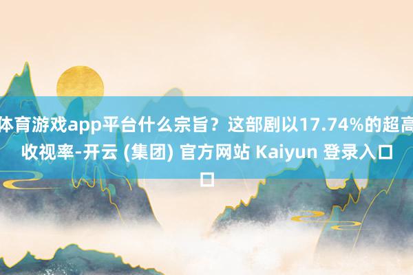 体育游戏app平台什么宗旨？这部剧以17.74%的超高收视率-开云 (集团) 官方网站 Kaiyun 登录入口