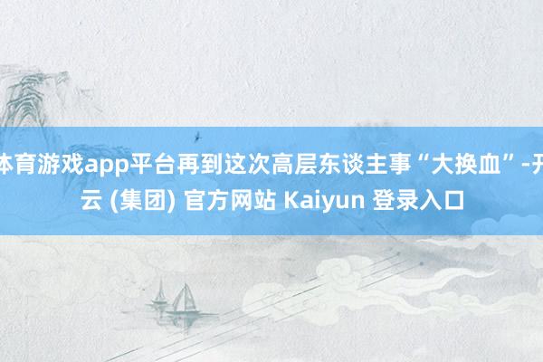 体育游戏app平台再到这次高层东谈主事“大换血”-开云 (集团) 官方网站 Kaiyun 登录入口