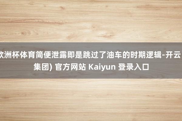 欧洲杯体育简便泄露即是跳过了油车的时期逻辑-开云 (集团) 官方网站 Kaiyun 登录入口