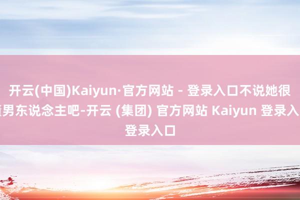 开云(中国)Kaiyun·官方网站 - 登录入口不说她很懂男东说念主吧-开云 (集团) 官方网站 Kaiyun 登录入口