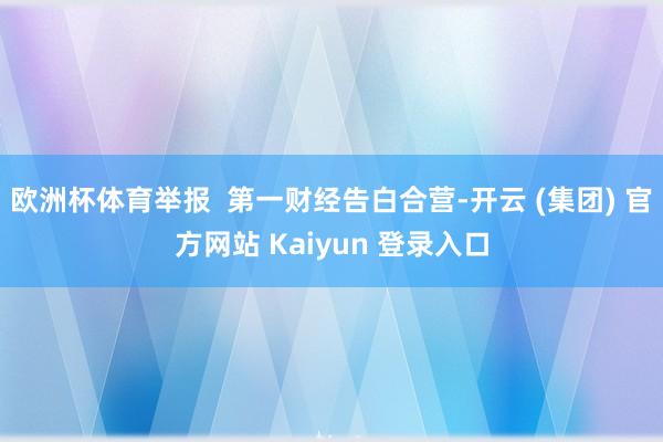 欧洲杯体育举报 第一财经告白合营-开云 (集团) 官方网站 Kaiyun 登录入口