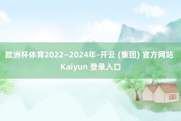 欧洲杯体育2022—2024年-开云 (集团) 官方网站 Kaiyun 登录入口