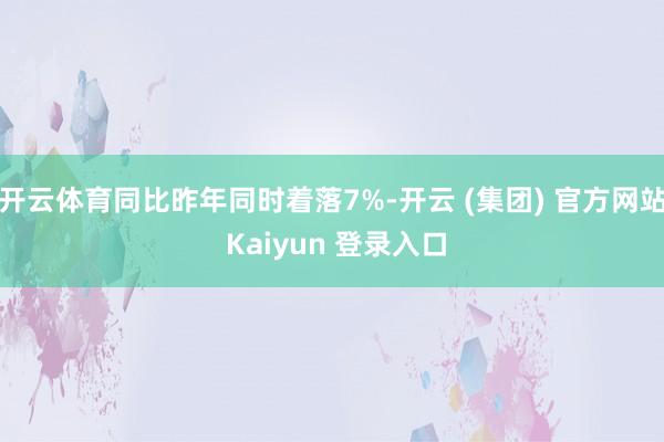 开云体育同比昨年同时着落7%-开云 (集团) 官方网站 Kaiyun 登录入口