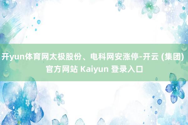 开yun体育网太极股份、电科网安涨停-开云 (集团) 官方网站 Kaiyun 登录入口