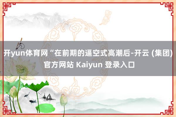 开yun体育网 “在前期的逼空式高潮后-开云 (集团) 官方网站 Kaiyun 登录入口