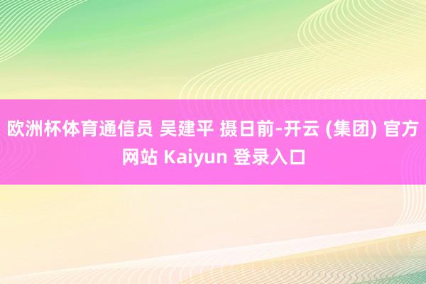 欧洲杯体育通信员 吴建平 摄日前-开云 (集团) 官方网站 Kaiyun 登录入口