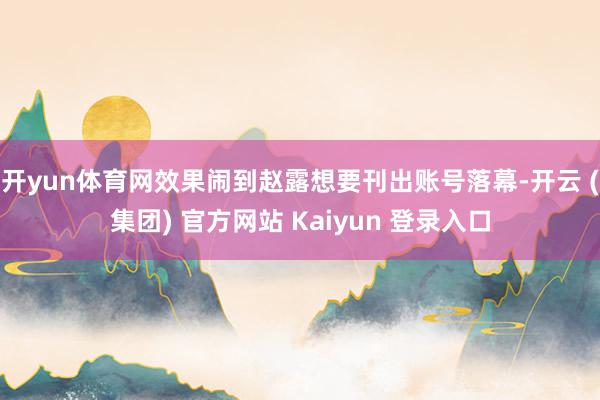 开yun体育网效果闹到赵露想要刊出账号落幕-开云 (集团) 官方网站 Kaiyun 登录入口