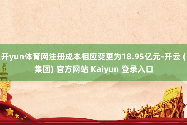 开yun体育网注册成本相应变更为18.95亿元-开云 (集团) 官方网站 Kaiyun 登录入口
