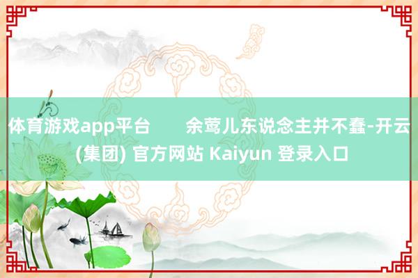 体育游戏app平台 余莺儿东说念主并不蠢-开云 (集团) 官方网站 Kaiyun 登录入口