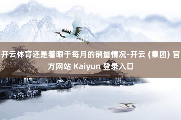 开云体育还是着眼于每月的销量情况-开云 (集团) 官方网站 Kaiyun 登录入口
