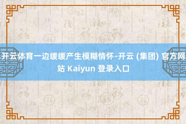 开云体育一边缓缓产生模糊情怀-开云 (集团) 官方网站 Kaiyun 登录入口