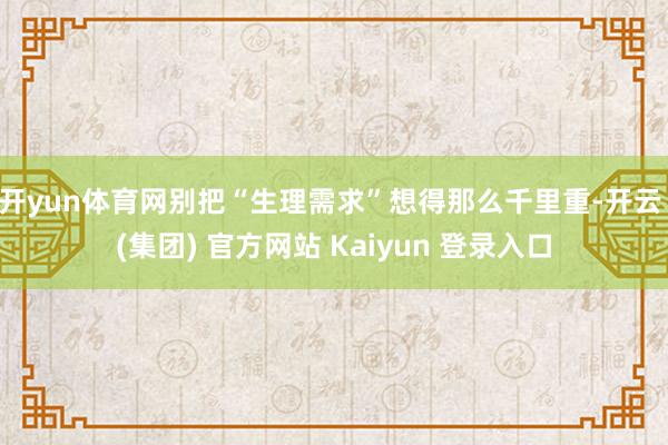 开yun体育网别把“生理需求”想得那么千里重-开云 (集团) 官方网站 Kaiyun 登录入口