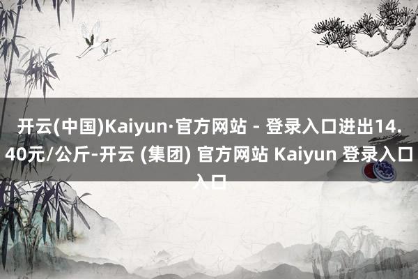 开云(中国)Kaiyun·官方网站 - 登录入口进出14.40元/公斤-开云 (集团) 官方网站 Kaiyun 登录入口