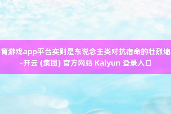 体育游戏app平台实则是东说念主类对抗宿命的壮烈缩影-开云 (集团) 官方网站 Kaiyun 登录入口
