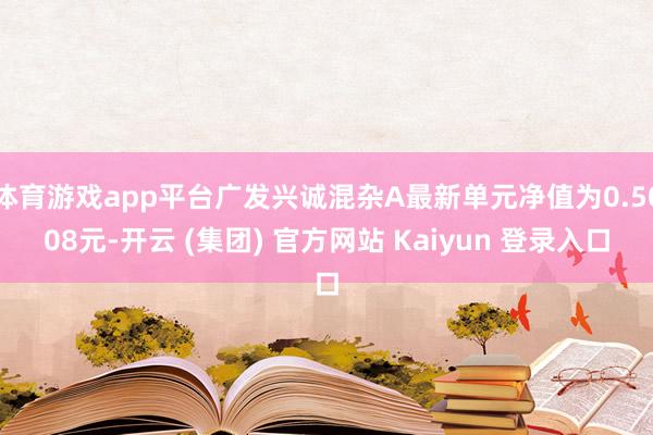 体育游戏app平台广发兴诚混杂A最新单元净值为0.5008元-开云 (集团) 官方网站 Kaiyun 登录入口