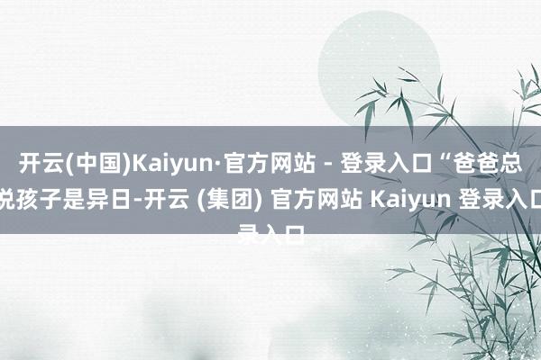 开云(中国)Kaiyun·官方网站 - 登录入口“爸爸总说孩子是异日-开云 (集团) 官方网站 Kaiyun 登录入口