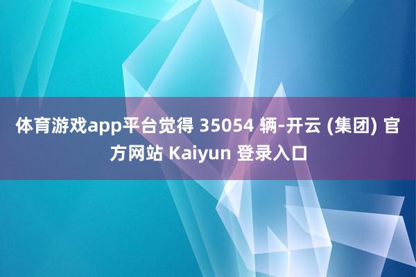 体育游戏app平台觉得 35054 辆-开云 (集团) 官方网站 Kaiyun 登录入口