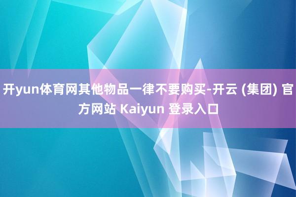开yun体育网其他物品一律不要购买-开云 (集团) 官方网站 Kaiyun 登录入口
