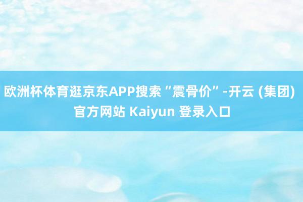 欧洲杯体育逛京东APP搜索“震骨价”-开云 (集团) 官方网站 Kaiyun 登录入口